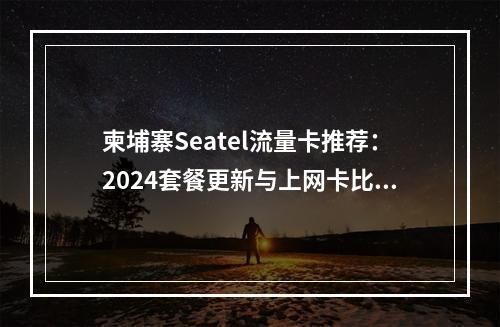 柬埔寨Seatel流量卡推荐：2024套餐更新与上网卡比较