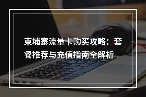 柬埔寨流量卡购买攻略：套餐推荐与充值指南全解析