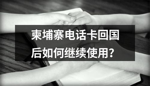 柬埔寨电话卡回国后如何继续使用？