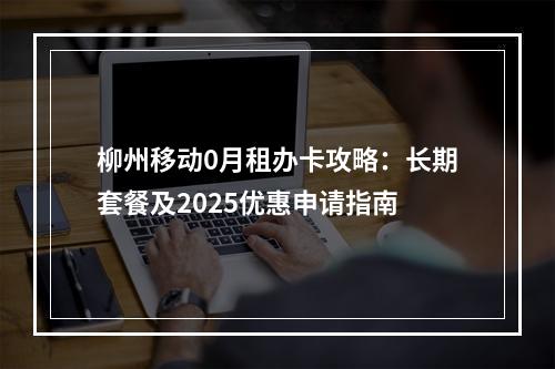 柳州移动0月租办卡攻略：长期套餐及2025优惠申请指南