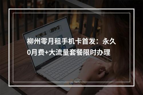 柳州零月租手机卡首发：永久0月费+大流量套餐限时办理