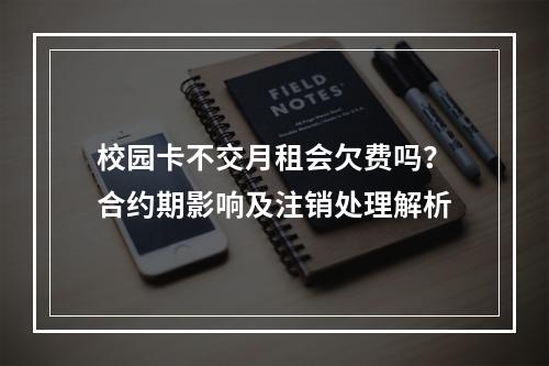 校园卡不交月租会欠费吗？合约期影响及注销处理解析
