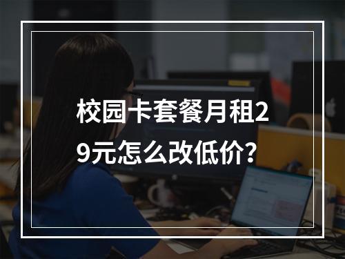 校园卡套餐月租29元怎么改低价？