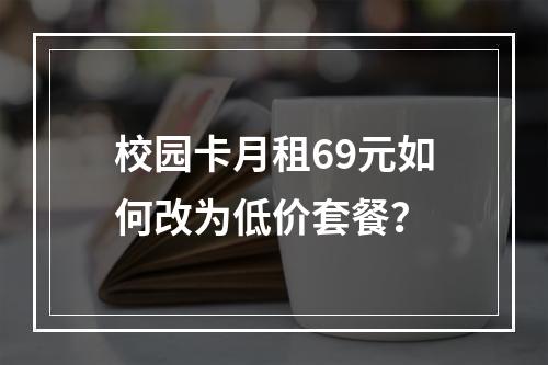 校园卡月租69元如何改为低价套餐？