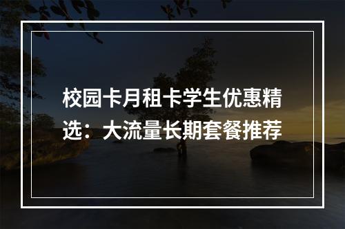 校园卡月租卡学生优惠精选：大流量长期套餐推荐
