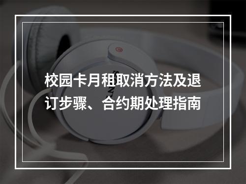 校园卡月租取消方法及退订步骤、合约期处理指南