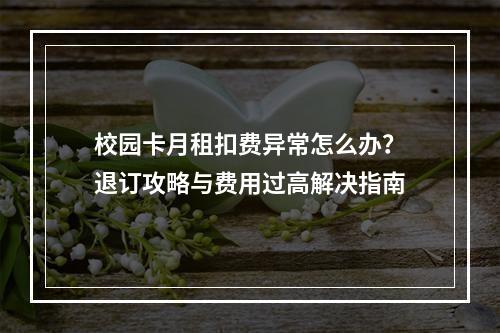 校园卡月租扣费异常怎么办？退订攻略与费用过高解决指南