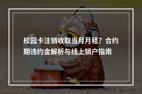 校园卡注销收取当月月租？合约期违约金解析与线上销户指南