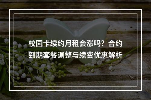 校园卡续约月租会涨吗？合约到期套餐调整与续费优惠解析