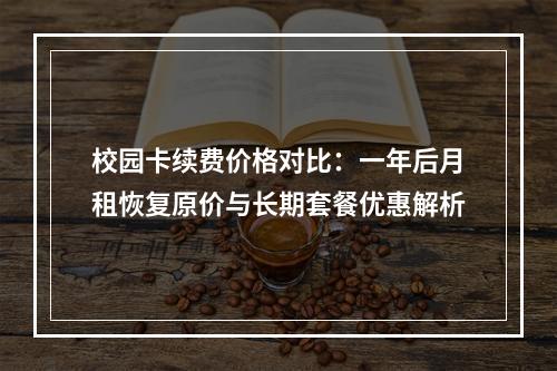 校园卡续费价格对比：一年后月租恢复原价与长期套餐优惠解析