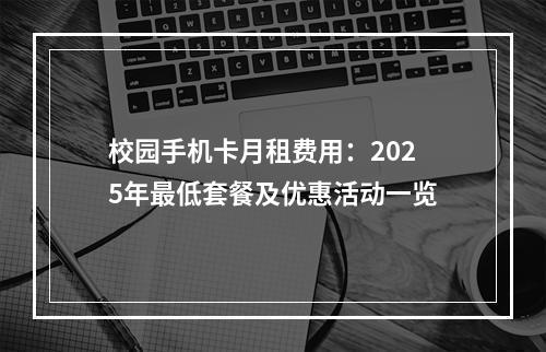 校园手机卡月租费用：2025年最低套餐及优惠活动一览