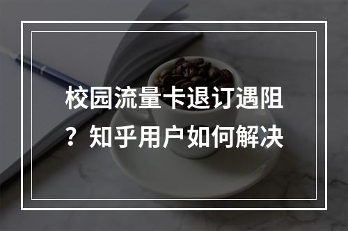 校园流量卡退订遇阻？知乎用户如何解决