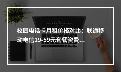 校园电话卡月租价格对比：联通移动电信19-59元套餐资费解析