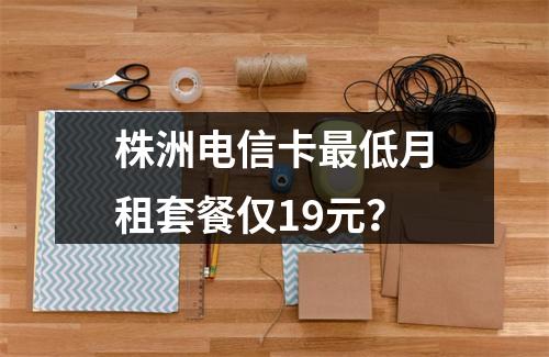 株洲电信卡最低月租套餐仅19元？