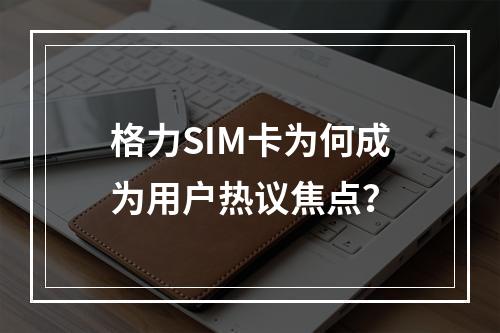 格力SIM卡为何成为用户热议焦点？