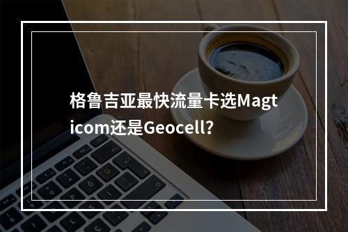 格鲁吉亚最快流量卡选Magticom还是Geocell？