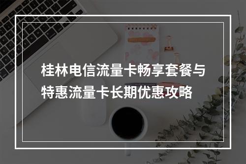 桂林电信流量卡畅享套餐与特惠流量卡长期优惠攻略