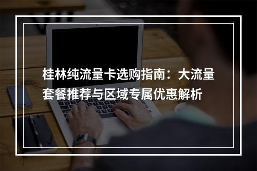 桂林纯流量卡选购指南：大流量套餐推荐与区域专属优惠解析