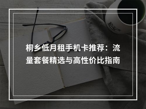 桐乡低月租手机卡推荐：流量套餐精选与高性价比指南