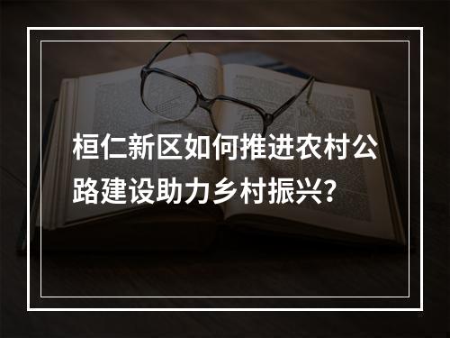 桓仁新区如何推进农村公路建设助力乡村振兴？