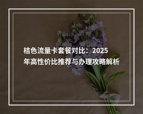 桔色流量卡套餐对比：2025年高性价比推荐与办理攻略解析