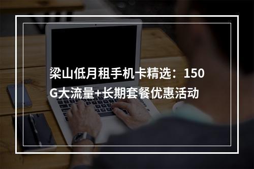 梁山低月租手机卡精选：150G大流量+长期套餐优惠活动