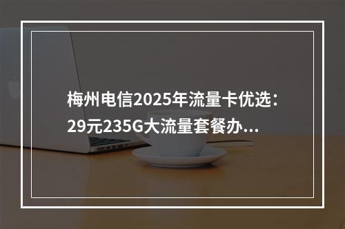 梅州电信2025年流量卡优选：29元235G大流量套餐办理指南