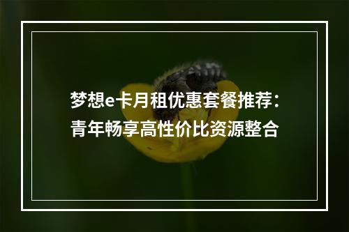 梦想e卡月租优惠套餐推荐：青年畅享高性价比资源整合