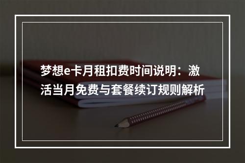 梦想e卡月租扣费时间说明：激活当月免费与套餐续订规则解析