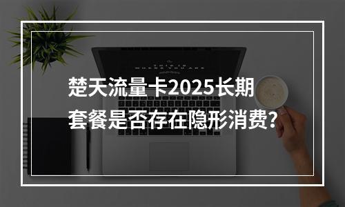 楚天流量卡2025长期套餐是否存在隐形消费？