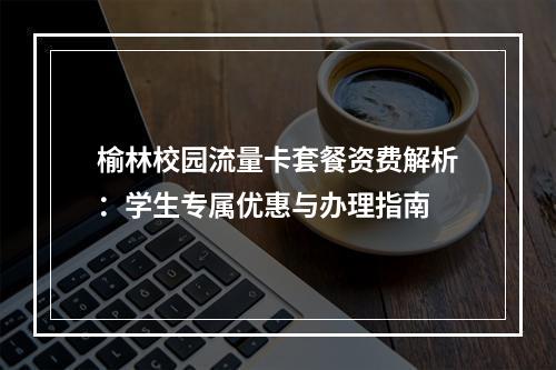 榆林校园流量卡套餐资费解析：学生专属优惠与办理指南