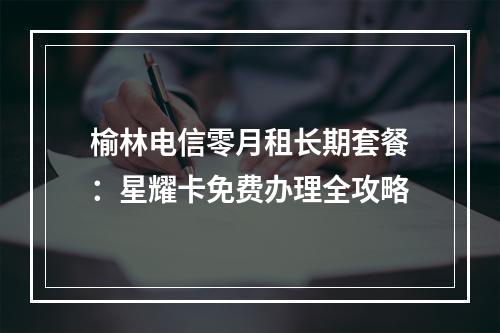 榆林电信零月租长期套餐：星耀卡免费办理全攻略