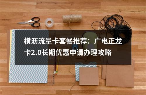 横沥流量卡套餐推荐：广电正龙卡2.0长期优惠申请办理攻略