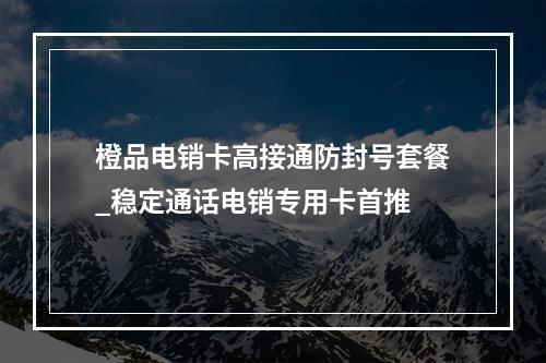 橙品电销卡高接通防封号套餐_稳定通话电销专用卡首推