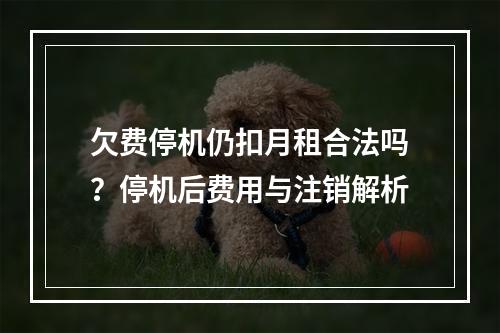 欠费停机仍扣月租合法吗？停机后费用与注销解析