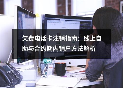 欠费电话卡注销指南：线上自助与合约期内销户方法解析