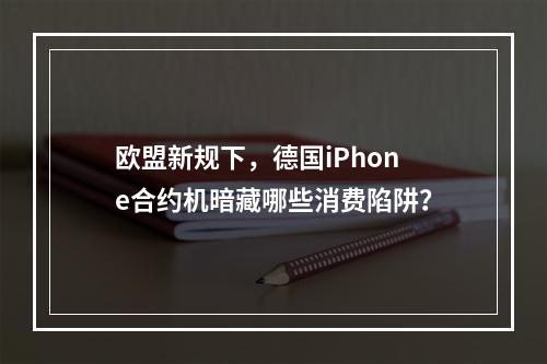 欧盟新规下，德国iPhone合约机暗藏哪些消费陷阱？