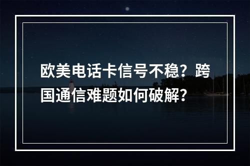 欧美电话卡信号不稳？跨国通信难题如何破解？