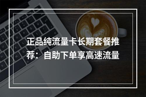 正品纯流量卡长期套餐推荐：自助下单享高速流量