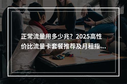 正常流量用多少兆？2025高性价比流量卡套餐推荐及月租指南