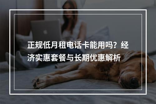 正规低月租电话卡能用吗？经济实惠套餐与长期优惠解析