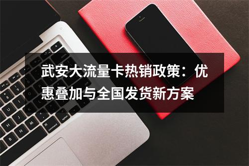 武安大流量卡热销政策：优惠叠加与全国发货新方案
