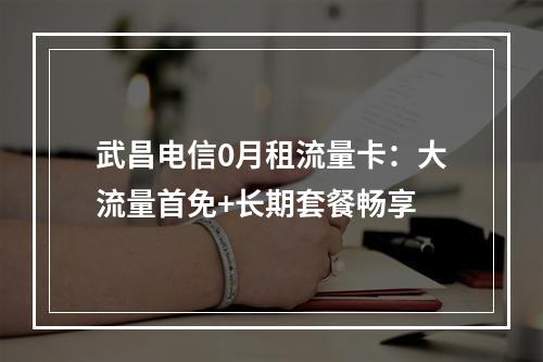 武昌电信0月租流量卡：大流量首免+长期套餐畅享