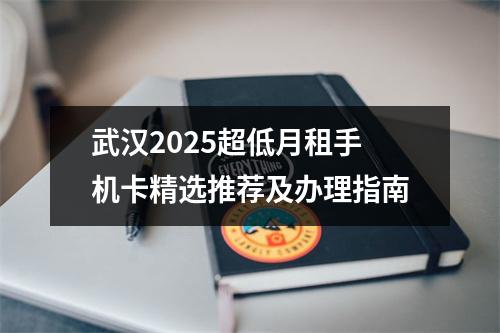 武汉2025超低月租手机卡精选推荐及办理指南