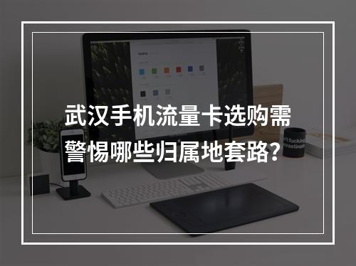 武汉手机流量卡选购需警惕哪些归属地套路？