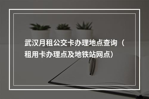 武汉月租公交卡办理地点查询（租用卡办理点及地铁站网点）