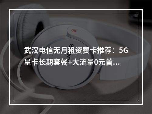 武汉电信无月租资费卡推荐：5G星卡长期套餐+大流量0元首月