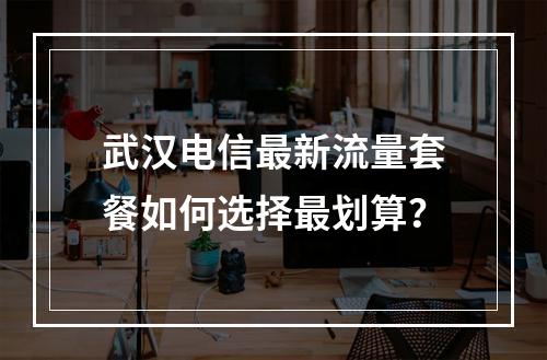 武汉电信最新流量套餐如何选择最划算？