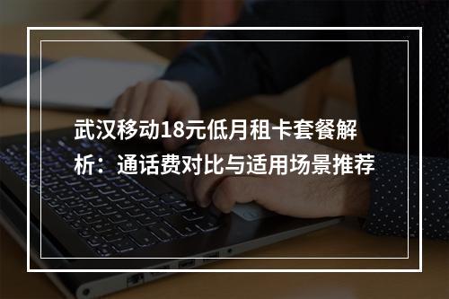 武汉移动18元低月租卡套餐解析：通话费对比与适用场景推荐