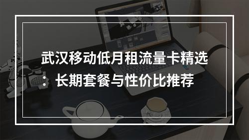 武汉移动低月租流量卡精选：长期套餐与性价比推荐